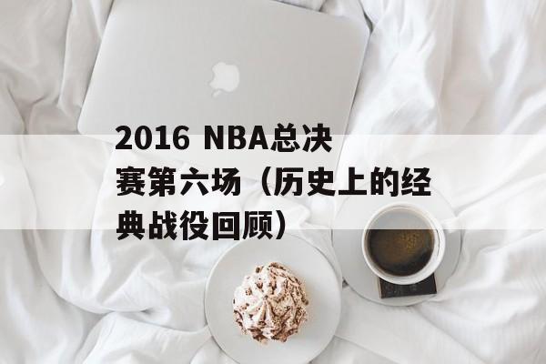 2016 NBA总决赛第六场（历史上的经典战役回顾）-第1张图片-居家生活
