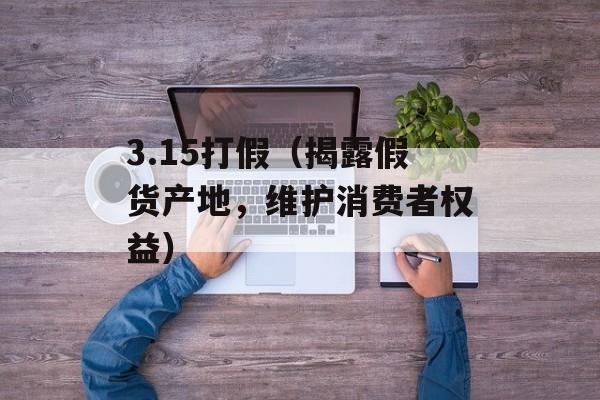3.15打假（揭露假货产地，维护消费者权益）-第1张图片-居家生活