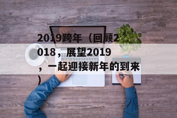 2019跨年（回顾2018，展望2019，一起迎接新年的到来）-第1张图片-居家生活