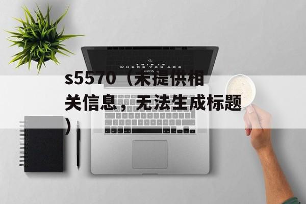 s5570（未提供相关信息，无法生成标题）-第1张图片-居家生活