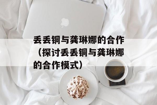 丢丢铜与龚琳娜的合作（探讨丢丢铜与龚琳娜的合作模式）-第1张图片-居家生活
