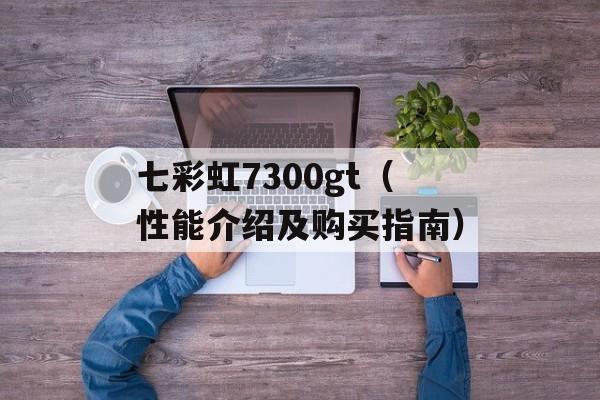 七彩虹7300gt（性能介绍及购买指南）-第1张图片-居家生活