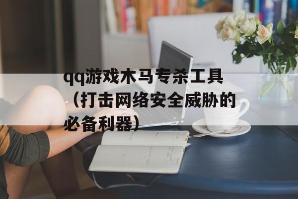 qq游戏木马专杀工具（打击网络安全威胁的必备利器）-第1张图片-居家生活