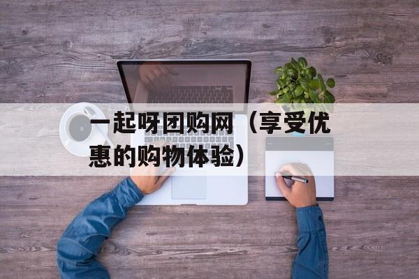 一起呀团购网（享受优惠的购物体验）-第1张图片-居家生活