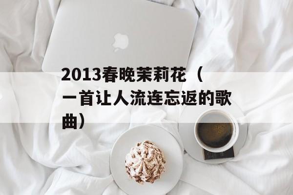 2013春晚茉莉花（一首让人流连忘返的歌曲）-第1张图片-居家生活