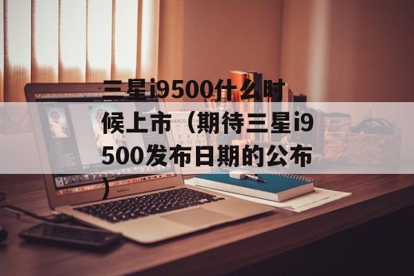 三星i9500什么时候上市（期待三星i9500发布日期的公布）-第1张图片-居家生活