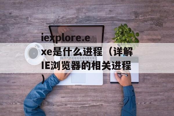 iexplore.exe是什么进程（详解IE浏览器的相关进程）-第1张图片-居家生活
