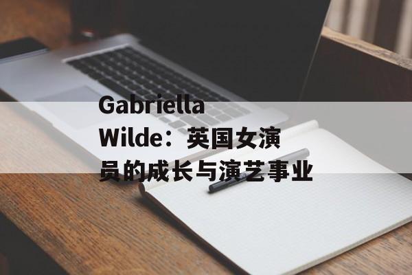 Gabriella Wilde：英国女演员的成长与演艺事业-第1张图片-居家生活