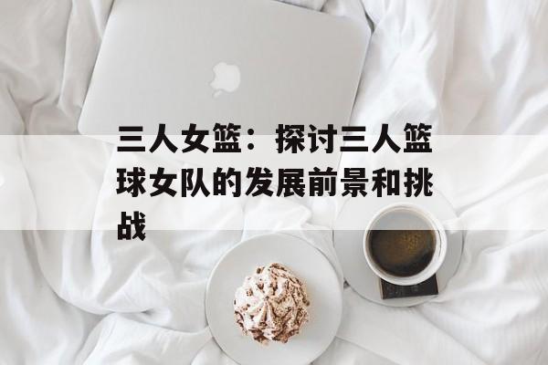 三人女篮：探讨三人篮球女队的发展前景和挑战-第1张图片-居家生活