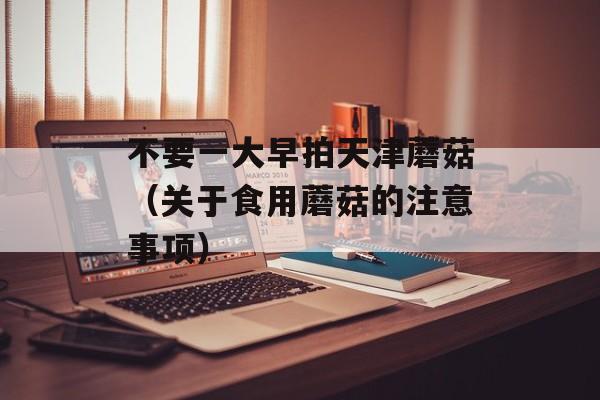 不要一大早拍天津蘑菇（关于食用蘑菇的注意事项）-第1张图片-居家生活