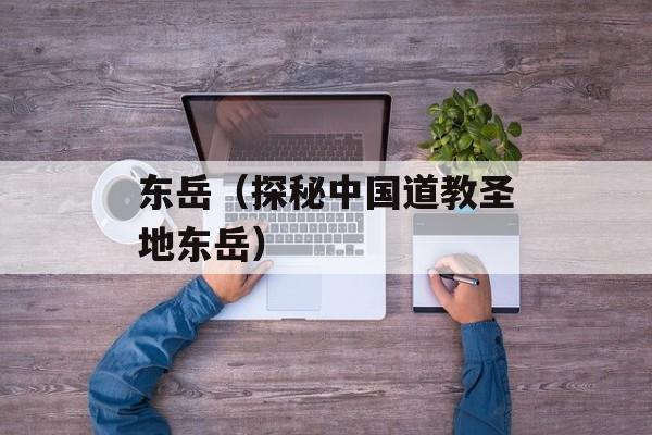 东岳（探秘中国道教圣地东岳）-第1张图片-居家生活