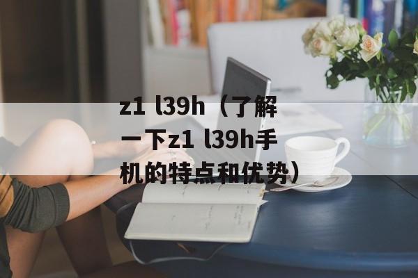 z1 l39h（了解一下z1 l39h手机的特点和优势）-第1张图片-居家生活