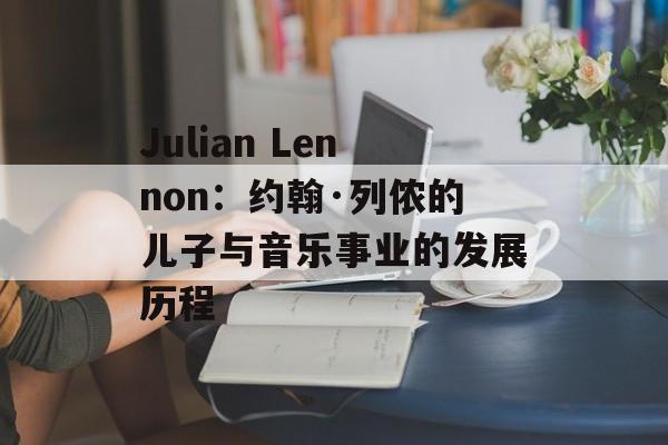 Julian Lennon：约翰·列侬的儿子与音乐事业的发展历程-第1张图片-居家生活