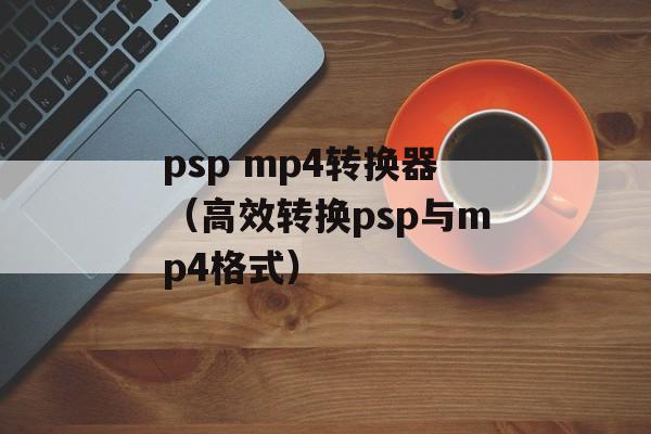 psp mp4转换器（高效转换psp与mp4格式）-第1张图片-居家生活