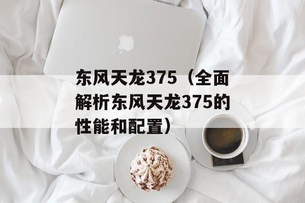 东风天龙375（全面解析东风天龙375的性能和配置）-第1张图片-居家生活