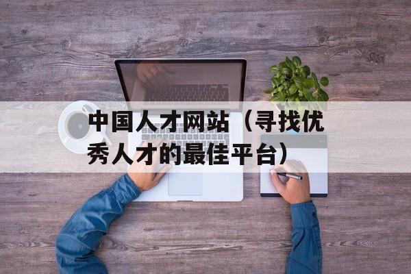 中国人才网站（寻找优秀人才的最佳平台）-第1张图片-居家生活