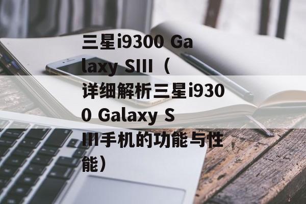 三星i9300 Galaxy SIII（详细解析三星i9300 Galaxy SIII手机的功能与性能）-第1张图片-居家生活