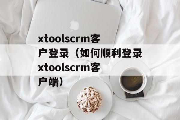 xtoolscrm客户登录（如何顺利登录xtoolscrm客户端）-第1张图片-居家生活