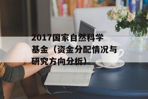 2017国家自然科学基金（资金分配情况与研究方向分析）-第1张图片-居家生活