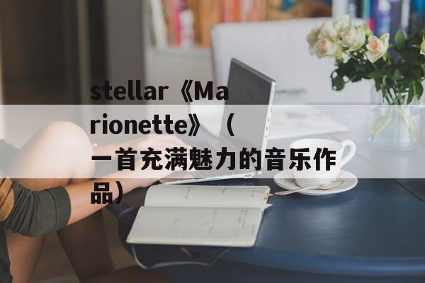 stellar《Marionette》（一首充满魅力的音乐作品）-第1张图片-居家生活