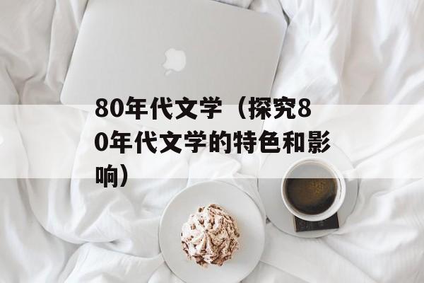80年代文学（探究80年代文学的特色和影响）-第1张图片-居家生活