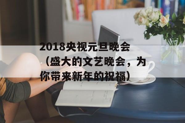 2018央视元旦晚会（盛大的文艺晚会，为你带来新年的祝福）-第1张图片-居家生活