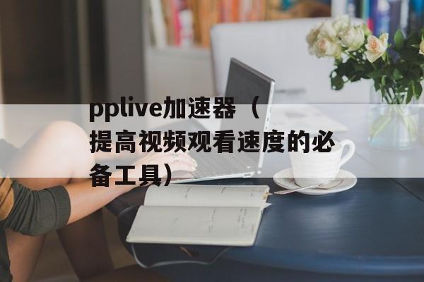 pplive加速器（提高视频观看速度的必备工具）-第1张图片-居家生活