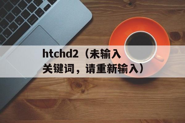 htchd2（未输入关键词，请重新输入）-第1张图片-居家生活