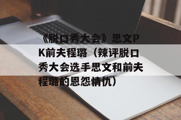 《脱口秀大会》思文PK前夫程璐（辣评脱口秀大会选手思文和前夫程璐的恩怨情仇）-第1张图片-居家生活