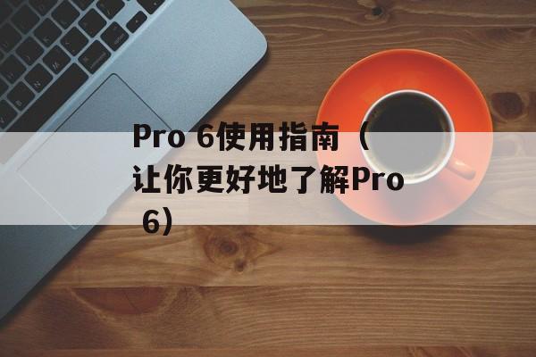 Pro 6使用指南（让你更好地了解Pro 6）-第1张图片-居家生活