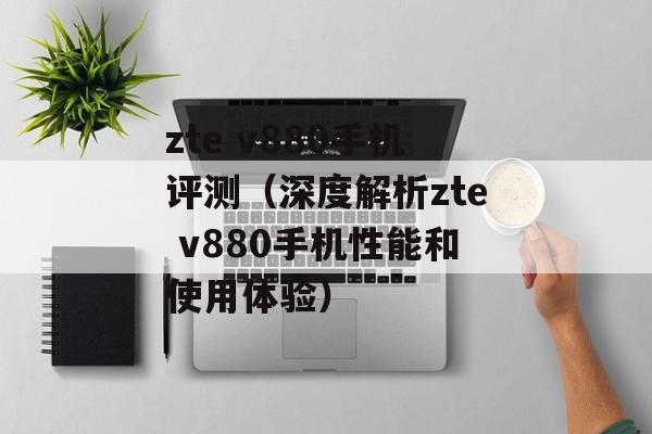 zte v880手机评测（深度解析zte v880手机性能和使用体验）-第1张图片-居家生活