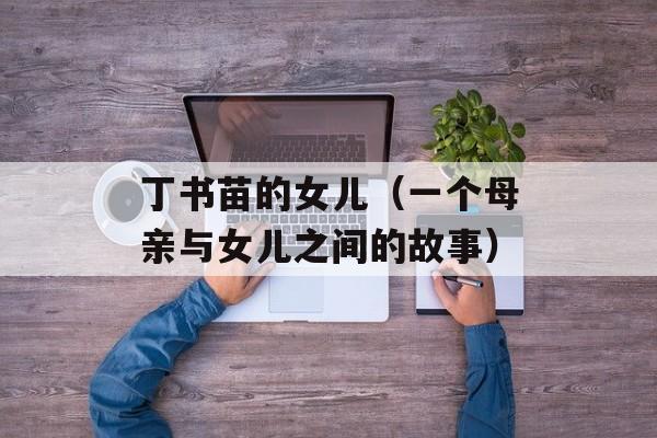 丁书苗的女儿（一个母亲与女儿之间的故事）-第1张图片-居家生活