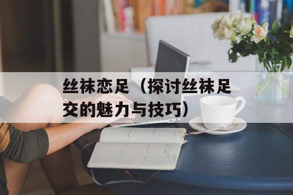 丝袜恋足（探讨丝袜足交的魅力与技巧）-第1张图片-居家生活