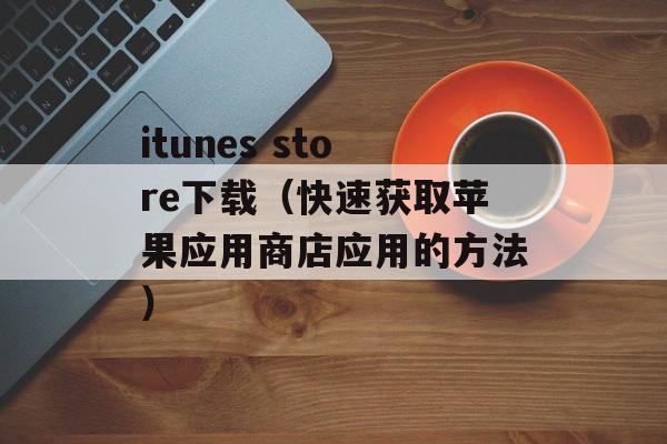 itunes store下载（快速获取苹果应用商店应用的方法）-第1张图片-居家生活