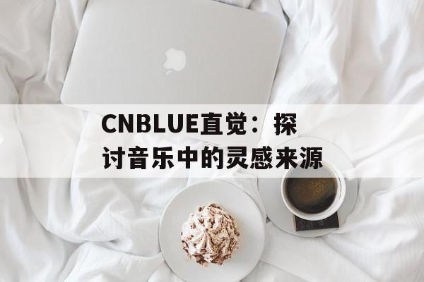 CNBLUE直觉：探讨音乐中的灵感来源-第1张图片-居家生活