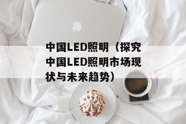 中国LED照明（探究中国LED照明市场现状与未来趋势）-第1张图片-居家生活