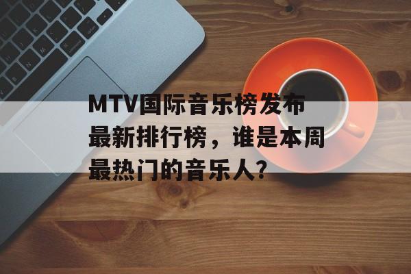 MTV国际音乐榜发布最新排行榜，谁是本周最热门的音乐人？-第1张图片-居家生活