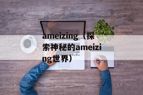 ameizing（探索神秘的ameizing世界）-第1张图片-居家生活