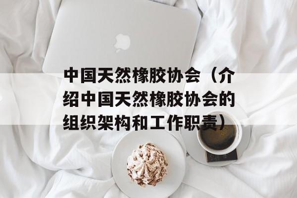 中国天然橡胶协会（介绍中国天然橡胶协会的组织架构和工作职责）-第1张图片-居家生活