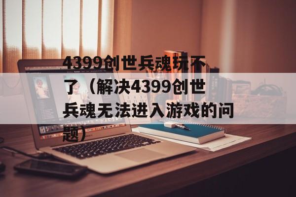 4399创世兵魂玩不了（解决4399创世兵魂无法进入游戏的问题）-第1张图片-居家生活