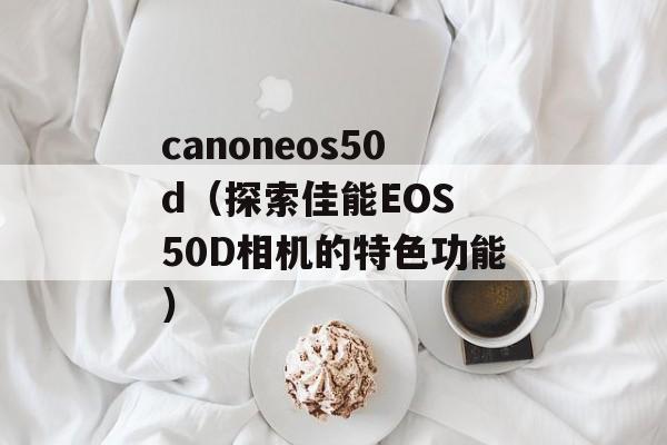 canoneos50d（探索佳能EOS 50D相机的特色功能）-第1张图片-居家生活