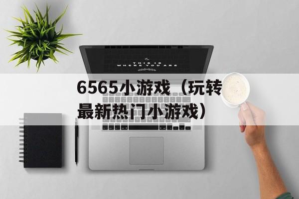 6565小游戏（玩转最新热门小游戏）-第1张图片-居家生活