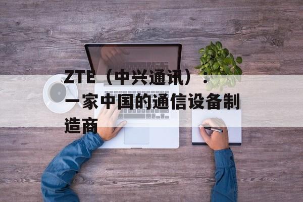 ZTE（中兴通讯）：一家中国的通信设备制造商-第1张图片-居家生活