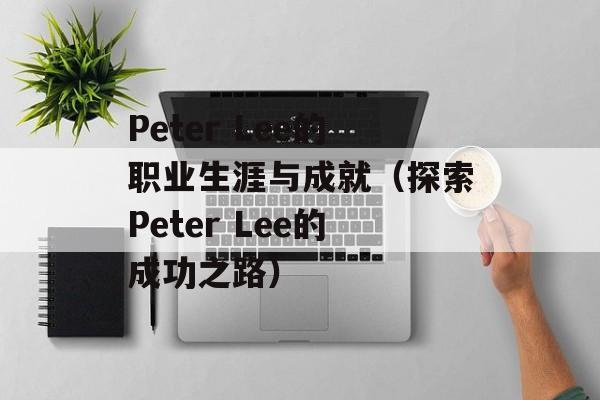 Peter Lee的职业生涯与成就（探索Peter Lee的成功之路）-第1张图片-居家生活