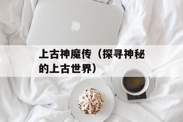 上古神魔传（探寻神秘的上古世界）-第1张图片-居家生活