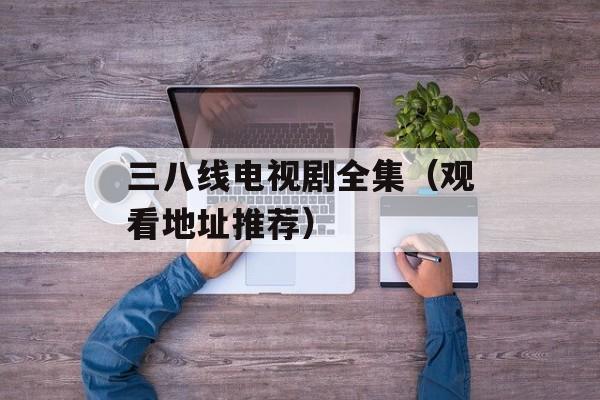 三八线电视剧全集（观看地址推荐）-第1张图片-居家生活