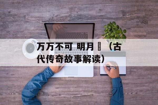 万万不可 明月珰（古代传奇故事解读）-第1张图片-居家生活