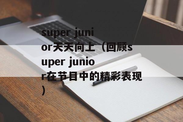 super junior天天向上（回顾super junior在节目中的精彩表现）-第1张图片-居家生活