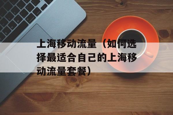 上海移动流量（如何选择最适合自己的上海移动流量套餐）-第1张图片-居家生活