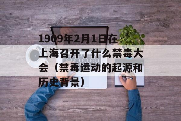 1909年2月1日在上海召开了什么禁毒大会（禁毒运动的起源和历史背景）-第1张图片-居家生活